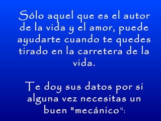 Sólo aquel que es el autor
de la vida y el amor, puede
ayudarte cuando te quedes
tirado en la carretera de la
            vida.

 Te doy sus datos por si
 alguna vez necesitas un
    buen "mecánico":
 