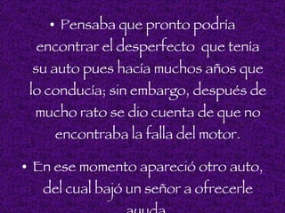 • Pensaba que. pronto podría
  encontrar el desperfecto que tenía
 su auto pues hacía muchos años que
 lo conducía; sin embargo, después de
 mucho rato se dio cuenta de que no
    encontraba la falla del motor.

• En ese momento apareció otro auto,
   del cual bajó un señor a ofrecerle
 