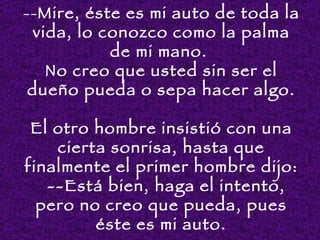 --Mire, éste es mi auto de toda la
  vida, lo conozco como la palma
            de mi mano.
    No creo que usted sin ser el
 dueño pueda o sepa hacer algo.

 El otro hombre insistió con una
     cierta sonrisa, hasta que
finalmente el primer hombre dijo:
    --Está bien, haga el intento,
  pero no creo que pueda, pues
          éste es mi auto.
 