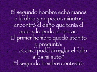 El segundo hombre echó manos
       a la obra y en pocos minutos
       encontró el daño que tenía el
          auto y lo pudo arrancar.
    El primer hombre quedó atónito
                y preguntó:
.     -- ¿Cómo pudo arreglar el fallo
               si es mi auto?
      El segundo hombre contestó:
 