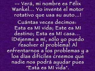 -- Verá, mi nombre es Félix
 Wankel... Yo inventé el motor
  rotativo que usa su auto…!
     Cuántas veces decimos:
   Esta es MI vida; Este es MI
   destino; Esta es MI casa...
  ¡Déjenme a mí, sólo yo puedo
     resolver el problema! Al
enfrentarnos a los problemas y a
  los días difíciles creemos que
  nadie nos podrá ayudar pues
        "Esta es MI vida".
 