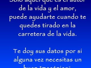 Sólo aquel que es el autor
   de la vida y el amor,
puede ayudarte cuando te
   quedes tirado en la
  carretera de la vida.


 Te doy sus datos por si
 alguna vez necesitas un
 