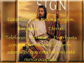 Garantía:   Por todos los siglos.
                 .



     Respaldo:       Eterno.
                 .



Teléfono:    No tiene. Pero basta
 con que pienses en Él con fe,
además de que esta línea no está
        nunca ocupada.
 