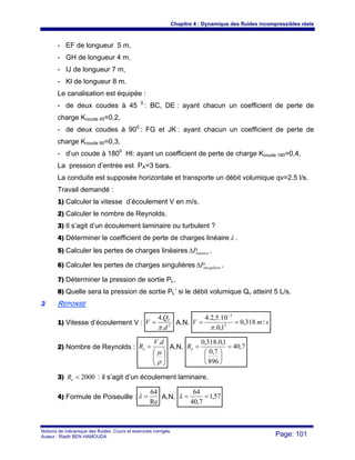 Chapitre 4 : Dynamique des fluides incompressibles réels
Notions de mécanique des fluides. Cours et exercices corrigés.
Auteur : Riadh BEN HAMOUDA Page: 101
- EF de longueur 5 m,
- GH de longueur 4 m,
- IJ de longueur 7 m,
- Kl de longueur 8 m.
Le canalisation est équipée :
- de deux coudes à 45 0
: BC, DE : ayant chacun un coefficient de perte de
charge Kcoude 45=0,2,
- de deux coudes à 900
: FG et JK : ayant chacun un coefficient de perte de
charge Kcoude 90=0,3,
- d’un coude à 1800
HI: ayant un coefficient de perte de charge Kcoude 180=0,4,
La pression d’entrée est PA=3 bars.
La conduite est supposée horizontale et transporte un débit volumique qv=2.5 l/s.
Travail demandé :
1) Calculer la vitesse d’écoulement V en m/s.
2) Calculer le nombre de Reynolds.
3) Il s’agit d’un écoulement laminaire ou turbulent ?
4) Déterminer le coefficient de perte de charges linéaireλ .
5) Calculer les pertes de charges linéaires lineaire
P
Δ .
6) Calculer les pertes de charges singulières guliere
Psin
Δ .
7) Déterminer la pression de sortie PL.
8) Quelle sera la pression de sortie PL’ si le débit volumique Qv atteint 5 L/s.
2
2 REPONSE
1) Vitesse d’écoulement V : 2
.
.
4
d
Q
V V
π
= A.N. s
m
V /
318
,
0
1
,
0
.
10
.
5
,
2
.
4
2
3
=
=
−
π
2) Nombre de Reynolds :
⎟
⎟
⎠
⎞
⎜
⎜
⎝
⎛
=
ρ
μ
d
V
Re
.
A.N. 7
,
40
896
7
,
0
1
,
0
.
318
,
0
=
⎟
⎠
⎞
⎜
⎝
⎛
=
e
R
3) 2000
<
e
R : il s’agit d’un écoulement laminaire.
4) Formule de Poiseuille :
Re
64
=
λ A.N. 57
,
1
7
,
40
64
=
=
λ
 