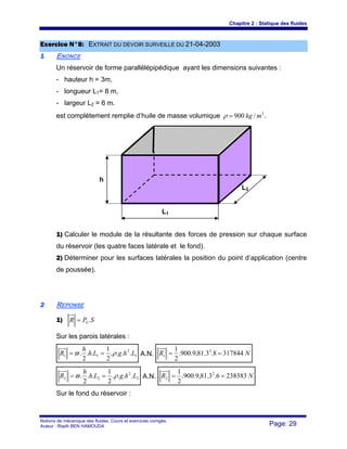 Chapitre 2 : Statique des fluides
Notions de mécanique des fluides. Cours et exercices corrigés.
Auteur : Riadh BEN HAMOUDA Page: 29
E
Ex
xe
er
rc
ci
ic
ce
e N
N°
°8
8:
: E
EX
XT
TR
RA
AI
IT
T D
DU
U D
DE
EV
VO
OI
IR
R S
SU
UR
RV
VE
EI
IL
LL
LE
E D
DU
U 2
21
1-
-0
04
4-
-2
20
00
03
3
1
1 ENONCE
Un réservoir de forme parallélépipédique ayant les dimensions suivantes :
- hauteur h = 3m,
- longueur L1= 8 m,
- largeur L2 = 6 m.
est complètement remplie d’huile de masse volumique 3
/
900 m
kg
=
ρ .
1) Calculer le module de la résultante des forces de pression sur chaque surface
du réservoir (les quatre faces latérale et le fond).
2) Déterminer pour les surfaces latérales la position du point d’application (centre
de poussée).
2
2 REPONSE
1) S
P
R G .
=
Sur les parois latérales :
1
2
1
1 .
.
.
.
2
1
.
.
2
. L
h
g
L
h
h
R ρ
ϖ =
= A.N. N
R 317844
8
.
3
.
81
,
9
.
900
.
2
1 2
1 =
=
2
2
2
2 .
.
.
.
2
1
.
.
2
. L
h
g
L
h
h
R ρ
ϖ =
= A.N. N
R 238383
6
.
3
.
81
,
9
.
900
.
2
1 2
2 =
=
Sur le fond du réservoir :
h
L1
L2
 