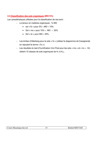Cours Mecanique des sol 15 Khaled MEFTAH
4.2 Classification des sols organiques (MO>3%)
Les caractéristiques utilisées pour la classification de ces sont :
- La teneur en matières organiques : % MO
• sol « fo » pour 3% < MO < 10%
• Sol « mo » pour 10% < MO < 30%
• Sol « to » pour MO > 30%
- Les limites d’Atterberg pour le sols « fo » (utiliser le diagramme de Casagrande
en rajoutant le terme « fo »).
- Les résultats du test d’humification Von Post pour les sols « mo » et « to ». On
obtient 10 classes de sols organiques de H1 à H10 .
 