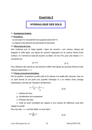 Cours Mecanique des sol 20 Khaled MEFTAH
CHAPITRE 2
HYDRAULIQUE DES SOLS
1- Ecoulement linéaire
1-1 Hypothèses
- Le sol sujet d’un écoulement est supposé saturé (Sr=1)
- Le régime d’écoulement est permanent et laminaire.
1-2 Mouvement de l’eau
Une molécule suit un trajet appelé « ligne de courant », son vecteur vitesse est
tangeant à cette ligne. Les lignes de courant s’appuyant sur le contour fermé d’une
surface « S » forment un tube de courant. Le débit « Q »en m3
/s, pour une vitesse « V »
constante est :
VxSQ= (2.1)
Pour effectuer des calculs,on est ramené à définir des lignes de courants fictives et des
vitesses apparentes « v »
1-3 Charge et pression hydraulique
Par sa position, la pression qu’elle subit et la vitesse à la quelle elle s’écoule, l’eau en
un point donné du sol porte une quantité d’énergie « h » en mètres d’eau (charge
hydraulique), donnée par l’équation de Bernoulli :
z
u
g
v
h ++=
ω
γ2
²
(2.2)
v : Vitesse de l’eau.
g : Accélération de la pesanteur.
u : Pression de l’eau
z : Cote du point considéré par rapport à une surface de référence, peut être
négatif ou positif
Pour les sols, « v » est très faible, on aura alors :
z
u
h += ωγ (2.3)
 