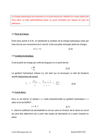 Cours Mecanique des sol 21 Khaled MEFTAH
La charge hydraulique est mesurée en un point donné par l’altitude du niveau atteint par
l’eau dans un tube piézométrique placé au point considéré par rapport au plan de
référence.
1-4 Perte de Charge
Entre deux points A et B, ∆h représente la variation de la charge hydraulique subie par
l’eau lors de son mouvement de A vers B. C’est une perte d’énergie (perte de charge).
BhAhh −=∆ (2.4)
1-5 Gradient hydraulique
C’est la perte de charge par unité de longueur en un point donné.
dl
h
i
∆
= (2.5)
Le gardient hydraulique critique (ic), est celui qui va provoquer un état de boulance
appelé phénomène de renard.
ωγ
γ '
1
1
=
+
−
=
∆
=
e
sG
L
ch
ci
(2.6)
1-6 Loi de Darcy
Pour un sol donné, la vitesse « v » reste proportionnelle au gradient hydraulique « i »
selon la loi de DARCY :
ikv .= (2.7)
k : étant le coefficient de perméabilité du sol qui varie en fonction de la nature du sol et
qui peut être déterminé soit à partir des essais de laboratoire ou à partir d’essais en
place.
 