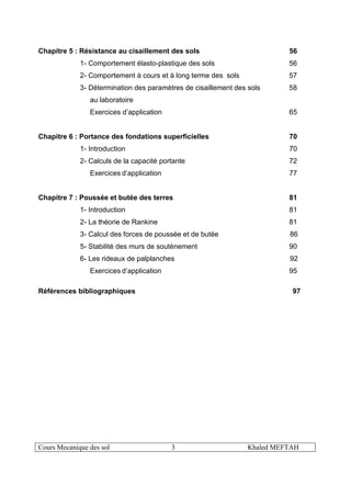 Cours Mecanique des sol 3 Khaled MEFTAH
Chapitre 5 : Résistance au cisaillement des sols 56
1- Comportement élasto-plastique des sols 56
2- Comportement à cours et à long terme des sols 57
3- Détermination des paramètres de cisaillement des sols 58
au laboratoire
Exercices d’application 65
Chapitre 6 : Portance des fondations superficielles 70
1- Introduction 70
2- Calculs de la capacité portante 72
Exercices d’application 77
Chapitre 7 : Poussée et butée des terres 81
1- Introduction 81
2- La théorie de Rankine 81
3- Calcul des forces de poussée et de butée 86
5- Stabilité des murs de soutènement 90
6- Les rideaux de palplanches 92
Exercices d’application 95
Références bibliographiques 97
 