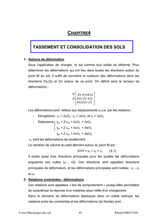 Cours Mecanique des sol 45 Khaled MEFTAH
CHAPITRE4
TASSEMENT ET CONSOLIDATION DES SOLS
1- Notions de déformation
Sous l’application de charges, le sol comme tout solide se déforme. Pour
déterminer les déformations qui ont lieu dans toutes les directions autour du
point M du sol, il suffit de connaître le svaleurs des déformations dans les
directions Ox,Oy et Oz autour de ce point. On définit ainsi le tenseur de
déformations :








zyzxz
zyyxy
zxyxx
εεε
εεε
εεε
ε:
Les déformations sont reliées aux déplacements u,v,w par les relations :
- Elongations : εx = ∂u/∂x ; εy = ∂u/∂y et εz = ∂u/∂z
- Distorsions : γxy = 2 εxy = ∂u/∂y + ∂v/∂x
γxz = 2 εxz = ∂u/∂z + ∂w/∂x
γyz = 2 εyz = ∂u/∂z + ∂w/∂y
εi j sont les deformations de cisaillement
La variation de volume du petit élément autour du point M est :
∆V/V = εx + εy + εz (4.1)
Il existe aussi trois directions principales pour les quelles les déformations
angulaires son nulles (γi j =0). Ces directions sont appelées directions
principales de déformation, et les déformations principales sont notées : ε1 , ε2
et ε3.
2- Relations contraintes - déformations
Ces relations sont appelées « lois de comportement » puisqu’elles permettent
de caractériser la réponse d’un matériau sous l’effet d’un chargement.
Dans le domaine de déformations élastiques dans un solide isotrope, les
relations entre les contraintes et les déformations (loi Hooke) sont :
 