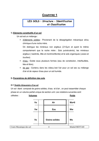 Cours Mecanique des sol 4 Khaled MEFTAH
CHAPITRE 1
LES SOLS : Structure – Identification
et Classification
1- Eléments constitutifs d’un sol
Un sol est un mélange :
d’éléments solides : Provienant de la désagrégation mécanique et/ou
chimique d’une roche mère.
On distingue les minéraux non argileux (∅>2µm et ayant le même
comportement que la roche mère : Sols pulvérulents), les minéraux
argileux ( kaolinite, illite et montmorillonite) et le sols organiques (vases et
tourbes)
d’eau : Existe sous plusieurs formes (eau de constitution, interfeuillets,
liée et libre).
de gaz : Contenu dans les vides,c’est l’air pour un sol sec ou mélange
d’air et de vapeur d’eau pour un sol humide.
2- Paramètres de définition des sols
2-1 Modèle élémentaire d’un sol
Un sol étant composé de grains solides, d’eau et d’air , on peut rassembler chaque
phase en un volume partiel unique de section unit. Les notations suivantes sont
utilisées : Volumes Poids
Va Air Wa=0
Vw Eau Ww
Vs Grains solides Ws
 
