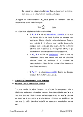 Cours Mecanique des sol 49 Khaled MEFTAH
- La pression de préconsolidation :σσσσp’ C’est la plus grande contrainte
qu’a supporté le sol durant son histoire géologique.
Le rapport de surconsolidation (Roc)nous permet de connaître l’état de
consolidation du sol. Il est défini par :
o
p
Roc
'
'
σ
σ= (4.7)
σσσσ0’ : Contrainte effective vertivale du sol en place
• Si Roc = 1, le sol est normalement consolidé, c.à.d qu’il
n’a jamais été le ite d’une érosion ou supporté des
surcharges (Glaciers..) qui en suite ont disparue. Ces sols
sont sujettis à développer des grands tassements,
puisque toute surcharge peut augmenter la contrainte
effective à un niveau que le sol n’a jamais atteint, ce qui
pourra réduire considérablement l’indice des vides.
• Si Roc > 1, le sol est surconsolidé. Dans ce cas les
tassements seront très faibles tant que la contrainte
effective finale est inférieure à la pression de
préconsolidation. Dans le cas contraire les tassements
seront plus prononcés.
• Si Roc < 1 , le sol est sousconsolidé. C’est le cas des sols
en cours de formation (vases,etc..) .
4- Evolution du tassement au cours du temps
4-2 Tassement final de consolidation primaire
Pour une couche de sol de hauteur « h », d’indice de compression « Cc »,
d’indice de gonflement «Cs » et de pression de préconsolidation « σσσσp’ », si la
contrainte verticale initiale due aux poids propres du sol est « σσσσ0’ », calculée
au centre de la couche et si le chargement provoque un supplément de
contrainte ∆∆∆∆σσσσ (défini dans le chapitre3), les tassements se calculent comme
suit :
 