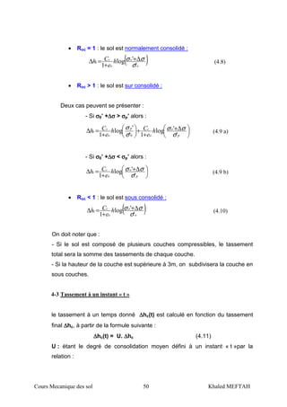 Cours Mecanique des sol 50 Khaled MEFTAH
• Roc = 1 : le sol est normalement consolidé :
( )o
o
o
c
c h
e
Ch
'
'log
1 σ
σσ ∆+
+
=∆ (4.8)
• Roc > 1 : le sol est sur consolidé :
Deux cas peuvent se présenter :
- Si σσσσ0’ +∆∆∆∆σσσσ > σσσσp’ alors :





 ∆+
+
+





+
=∆
p
o
o
cp
o
s
c h
e
Ch
e
Ch
'
'log
1'
'log
1 0 σ
σσ
σ
σ
(4.9 a)
- Si σσσσ0’ +∆∆∆∆σσσσ < σσσσp’ alors :





 ∆+
+
=∆
p
o
o
c
c h
e
Ch
'
'log
1 σ
σσ (4.9 b)
• Roc < 1 : le sol est sous consolidé :
( )o
o
o
c
c h
e
Ch
'
'log
1 σ
σσ ∆+
+
=∆ (4.10)
On doit noter que :
- Si le sol est composé de plusieurs couches compressibles, le tassement
total sera la somme des tassements de chaque couche.
- Si la hauteur de la couche est supérieure à 3m, on subdivisera la couche en
sous couches.
4-3 Tassement à un instant « t »
le tassement à un temps donné ∆∆∆∆hc(t) est calculé en fonction du tassement
final ∆∆∆∆hc, à partir de la formule suivante :
∆∆∆∆hc(t) = U. ∆∆∆∆hc (4.11)
U : étant le degré de consolidation moyen défini à un instant « t »par la
relation :
 
