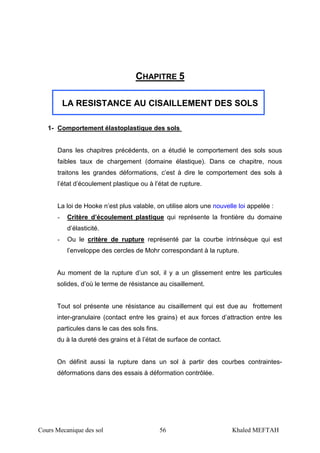 Cours Mecanique des sol 56 Khaled MEFTAH
CHAPITRE 5
LA RESISTANCE AU CISAILLEMENT DES SOLS
1- Comportement élastoplastique des sols
Dans les chapitres précédents, on a étudié le comportement des sols sous
faibles taux de chargement (domaine élastique). Dans ce chapitre, nous
traitons les grandes déformations, c’est à dire le comportement des sols à
l’état d’écoulement plastique ou à l’état de rupture.
La loi de Hooke n’est plus valable, on utilise alors une nouvelle loi appelée :
- Critère d’écoulement plastique qui représente la frontière du domaine
d’élasticité.
- Ou le critère de rupture représenté par la courbe intrinsèque qui est
l’enveloppe des cercles de Mohr correspondant à la rupture.
Au moment de la rupture d’un sol, il y a un glissement entre les particules
solides, d’où le terme de résistance au cisaillement.
Tout sol présente une résistance au cisaillement qui est due au frottement
inter-granulaire (contact entre les grains) et aux forces d’attraction entre les
particules dans le cas des sols fins.
du à la dureté des grains et à l’état de surface de contact.
On définit aussi la rupture dans un sol à partir des courbes contraintes-
déformations dans des essais à déformation contrôlée.
 