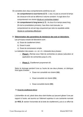 Cours Mecanique des sol 58 Khaled MEFTAH
On considère donc deux comportements extrêmes du sol :
- Un comportement à court terme (C.T) : L’eau n’a pas eu encore le temps
de s’évacuer et le sol se déforme à volume constant. Il s’agit alors d’un
comportement non drainé (étude en contraintes totales).
- Un comportement à long terme (L.T) : Au bout d’un temps assez long
(fin de la consolidation primaire), l’eau libre s’est évacuée. Le
comportement du sol est régi uniquement par celui du squelette solide
(étude en contraintes effectives).
3- Détermination des paramètres de résistance des sols en laboratoire
Les principaux essais de laboratoire sont :
a) Essai de cisaillement direct.
b) Essai tri axial.
c) Essai de compression simple.
La réalisation des essais « a » et « b » nécessite deux phases :
o Phase1 : Remise sous l’état de contraintes en places (saturation et
application de contraintes jusqu’à u=0).
o Phase 2 : Cisaillement proprement dit.
Selon le drainage pendant l’une ou l’autre de ces deux phases, on distingue
trois types d’essais :
• Essai non consolidé non drainé (UU).
• Essai consolidé non drainé (CU).
• Essai consolidé drainé (CD).
3-1 Essai de cisaillement direct
L’échantillon de sol, placé dans deux demi-boites qui peuvent glisser l’une par
rapport à l’autre, est soumis sur l’élément supérieur à une contrainte normale
(σσσσ =N/S, S :section horizontale de la boite de cisaillement), puis à un effort de
 