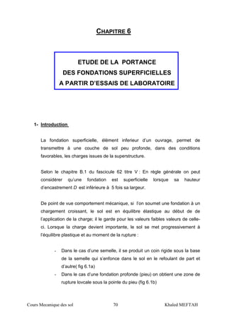 Cours Mecanique des sol 70 Khaled MEFTAH
CHAPITRE 6
ETUDE DE LA PORTANCE
DES FONDATIONS SUPERFICIELLES
A PARTIR D’ESSAIS DE LABORATOIRE
1- Introduction
La fondation superficielle, élément inferieur d’un ouvrage, permet de
transmettre à une couche de sol peu profonde, dans des conditions
favorables, les charges issues de la superstructure.
Selon le chapitre B.1 du fascicule 62 titre V : En règle générale on peut
considérer qu’une fondation est superficielle lorsque sa hauteur
d’encastrement D est inférieure à 5 fois sa largeur.
De point de vue comportement mécanique, si l’on soumet une fondation à un
chargement croissant, le sol est en équilibre élastique au début de de
l’application de la charge; il le garde pour les valeurs faibles valeurs de celle-
ci. Lorsque la charge devient importante, le sol se met progressivement à
l’équilibre plastique et au moment de la rupture :
- Dans le cas d’une semelle, il se produit un coin rigide sous la base
de la semelle qui s’enfonce dans le sol en le refoulant de part et
d’autre( fig 6.1a)
- Dans le cas d’une fondation profonde (pieu) on obtient une zone de
rupture lovcale sous la pointe du pieu (fig 6.1b)
 