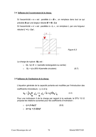 Cours Mecanique des sol 74 Khaled MEFTAH
2-4 Influence de l’excentrement de la charge
Si l’excentricité « e » est parallèle à « B » , on remplace dans tout ce qui
précède B par une largeur réduite B’ = B - 2.e
Si l’excentricité « e’ » est parallèle à « L » , on remplace L par une lorgueur
réduite L’ = L - 2.e’.
La charge de rupture QL est :
o QL =ql .B’. L’ (semelle rectangulaire ou carrée)
o QL = ql.π.B’B /4(semelle circulaire) (6.7)
2-5 Influence de l’inclinaison de la charge
L’équation générale de la capacité portante est modifiée par l’introduction des
coefficients minorateurs : iγ, ic et iq
( ) qqqq
iiiiqqqqNNNNDDDD
1111
γγγγqqqq
cccc
iiiiccccc
N
c
N
c
N
c
N
γγγγ
iiii
λλλλ
B
N
B
N
B
N
B
N
2222
γγγγ
2222
1111
uuuuqqqq
+++= (6.8)
Pour une inclinaison δ de la charge par rapport à la verticale, le DTU 13.12
propose les relations suivantes pour les coefficients d’inclinaison :
o iγγγγ = (1-δδδδ/ϕϕϕϕ’)² (6.9)
o ic= iq = (1-2δδδδ/ππππ)²
Figure 6.3
 