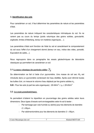 Cours Mecanique des sol 7 Khaled MEFTAH
3. Identification des sols
Pour caractériser un sol, il faut déterminer les paramètres de nature et les paramètres
d’état.
Les paramètres de nature indiquent les caracteristiques intrinsèques du sol. IIs ne
varient pas au cours du temps (poids volumique des grains solides, granularité,
argilosité, limites d’Atterberg, teneur en matières organiques,…).
Les paramètres d’état sont fonction de l’état du sol et caractérisent le comporetement
du sol sous l’effet d’un chargement donné (teneur en eau, indice des vides, porosité,
Equivalent de sable,...).
Nous regroupons dans ce paragraphe les essais géotechniques de laboratoire
classiques qui permettent de caractériser un sol.
3.1 La masse volumique des particules solides
sγ
Sa détermination se fait à l’aide d’un pycnomètre. Une masse de sol sec ms est
introduite dans un pycnomètre conteneant de l’eau distillée. Aprés avoir éliminé toutes
les bulles d’air, on mesure le volume d’eau déplacé par les grains solides vs.
N.B : Pour les sols (à part les sols organiques) : 26 kN/m3
≤ γS ≤ 28 kN/m3
3.2 Les essais granulométriques
Ils permettent d’obtenir la répartition en pourcentage des grains solides selon leurs
dimensions. Deux types d’essais sont envisageables selon le sol à tester :
- Par tamisage (par voie humide ou sèche) pour les élements de diamétre
∅ ≥ 80µm.
- Par sédimentométrie pour les élements de diamétre ∅ < 80µm.
 