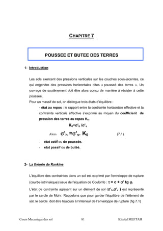 Cours Mecanique des sol 81 Khaled MEFTAH
CHAPITRE 7
POUSSEE ET BUTEE DES TERRES
1- Introduction
Les sols exercent des pressions verticales sur les couches sous-jacentes, ce
qui engendre des pressions horizontales dites « pousseé des terres ». Un
ouvrage de soutènement doit être alors conçu de manière à résister à cette
poussée.
Pour un massif de sol, on distingue trois états d’équilibre :
- état au repos : le rapport entre la contrainte horizontale effective et la
contrainte verticale effective s’exprime au moyen du coefficient de
pression des terres au repos K0.
K0=σσσσ’h /σσσσ’v
Alors σσσσ’h =σσσσ’v. K0 (7.1)
- état actif ou de poussée.
- état passif ou de butéé.
2- La théorie de Rankine
L’équilibre des contraintes dans un sol est exprimé par l’enveloppe de rupture
(courbe intrinsèque) issue de l’équation de Coulomb : ττττ = c + σσσσ’ tg ϕϕϕϕ.
L’état de contrainte agissant sur un élément de sol (σσσσ’h,σσσσ’v ) est représenté
par le cercle de Mohr. Rappelons que pour garder l’équilibre de l’élément de
sol, le cercle doit être toujours à l’interieur de l’enveloppe de rupture (fig 7.1)
 