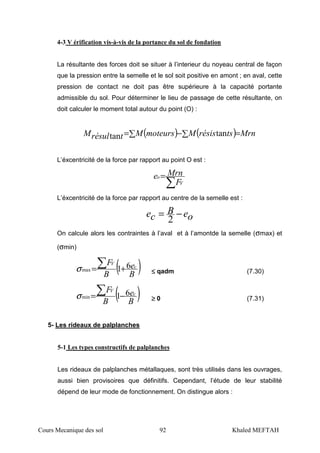 Cours Mecanique des sol 92 Khaled MEFTAH
4-3 V érification vis-à-vis de la portance du sol de fondation
La résultante des forces doit se situer à l’interieur du noyeau central de façon
que la pression entre la semelle et le sol soit positive en amont ; en aval, cette
pression de contact ne doit pas être supérieure à la capacité portante
admissible du sol. Pour déterminer le lieu de passage de cette résultante, on
doit calculer le moment total autour du point (O) :
( ) ( ) MrntsrésisMmoteursMtrésulM =∑−∑= tantan
L’éxcentricité de la force par rapport au point O est :
∑
=
V
o
F
Mrne
L’éxcentricité de la force par rapport au centre de la semelle est :
oeB
ce −=
2
On calcule alors les contraintes à l’aval et à l’amontde la semelle (σmax) et
(σmin)
( )B
e
B
F c
V
61max +=∑σ ≤≤≤≤ qadm (7.30)
( )B
e
B
F c
V
61min −=∑σ ≥≥≥≥ 0 (7.31)
5- Les rideaux de palplanches
5-1 Les types constructifs de palplanches
Les rideaux de palplanches métallaques, sont très utilisés dans les ouvrages,
aussi bien provisoires que définitifs. Cependant, l’étude de leur stabilité
dépend de leur mode de fonctionnement. On distingue alors :
 
