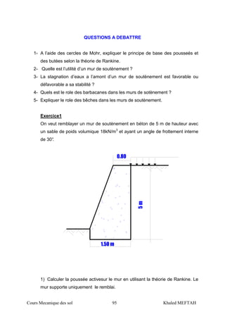 Cours Mecanique des sol 95 Khaled MEFTAH
QUESTIONS A DEBATTRE
1- A l’aide des cercles de Mohr, expliquer le principe de base des pousseés et
des butées selon la théorie de Rankine.
2- Quelle est l’utilité d’un mur de soutènement ?
3- La stagnation d’eaux a l’amont d’un mur de soutènement est favorable ou
défavorable a sa stabilité ?
4- Quels est le role des barbacanes dans les murs de sotènement ?
5- Expliquer le role des bêches dans les murs de soutènement.
Exercice1
On veut remblayer un mur de soutènement en béton de 5 m de hauteur avec
un sable de poids volumique 18kN/m3
et ayant un angle de frottement interne
de 30°. 5m
0.80
1.50 m
1) Calculer la poussée activesur le mur en utilisant la théorie de Rankine. Le
mur supporte uniquement le remblai.
 