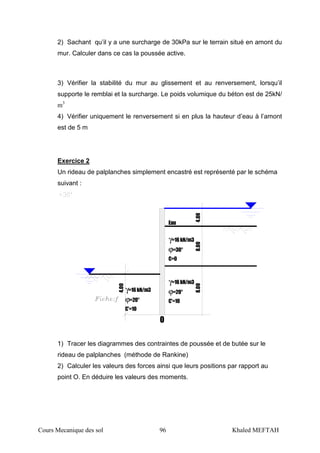Cours Mecanique des sol 96 Khaled MEFTAH
2) Sachant qu’il y a une surcharge de 30kPa sur le terrain situé en amont du
mur. Calculer dans ce cas la poussée active.
3) Vérifier la stabilité du mur au glissement et au renversement, lorsqu’il
supporte le remblai et la surcharge. Le poids volumique du béton est de 25kN/
m3
4) Vérifier uniquement le renversement si en plus la hauteur d’eau à l’amont
est de 5 m
Exercice 2
Un rideau de palplanches simplement encastré est représenté par le schéma
suivant :
Eau
γ=16kN/m3
ϕ=30°
C=0
ϕ=20°
γ=16kN/m3
C'=10ϕ=20°
γ=16kN/m3
C'=10
4.008.008.00
4.00
O
1) Tracer les diagrammes des contraintes de poussée et de butée sur le
rideau de palplanches (méthode de Rankine)
2) Calculer les valeurs des forces ainsi que leurs positions par rapport au
point O. En déduire les valeurs des moments.
 