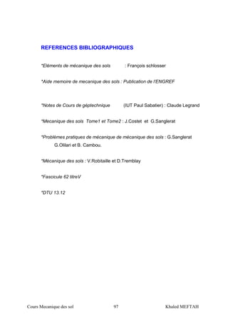 Cours Mecanique des sol 97 Khaled MEFTAH
REFERENCES BIBLIOGRAPHIQUES
*Eléments de mécanique des sols : François schlosser
*Aide memoire de mecanique des sols : Publication de l’ENGREF
*Notes de Cours de géptechnique (IUT Paul Sabatier) : Claude Legrand
*Mecanique des sols Tome1 et Tome2 : J.Costet et G.Sanglerat
*Problèmes pratiques de mécanique de mécanique des sols : G.Sanglerat
G.Olilari et B. Cambou.
*Mécanique des sols : V.Robitaille et D.Tremblay
*Fascicule 62 titreV
*DTU 13.12
 