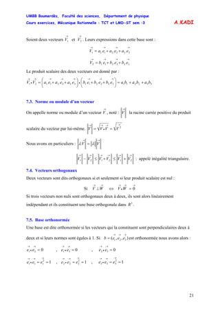 UMBB Boumerdès, Faculté des sciences, Département de physique
Cours exercices, Mécanique Rationnelle : TCT et LMD-ST sem :3
21
A.KADI
Soient deux vecteurs et . Leurs expressions dans cette base sont :
→
1V
→
2V
→→→→
++= 3322111 eaeaeaV
→→→→
++= 3322112 ebebebV
Le produit scalaire des deux vecteurs est donné par :
33221133221133221121 bababaebebebeaeaeaVV ++=⎟
⎠
⎞
⎜
⎝
⎛
++⎟
⎠
⎞
⎜
⎝
⎛
++=
→→→
•
→→→→
•
→
7.3. Norme ou module d’un vecteur
On appelle norme ou module d’un vecteur , noté :
→
V
→
V la racine carrée positive du produit
scalaire du vecteur par lui-même.
→→
•
→→
== 2
VVVV
Nous avons en particuliers :
→→
= VV λλ
→→→→→→
+≤+≤− 212121 VVVVVV : appelé inégalité triangulaire.
7.4. Vecteurs orthogonaux
Deux vecteurs sont dits orthogonaux si et seulement si leur produit scalaire est nul :
Si
→→
•
→→→
=⇔⊥ 0WVWV
Si trois vecteurs non nuls sont orthogonaux deux à deux, ils sont alors linéairement
indépendant et ils constituent une base orthogonale dans 3
R .
7.5. Base orthonormée
Une base est dite orthonormée si les vecteurs qui la constituent sont perpendiculaires deux à
deux et si leurs normes sont égales à 1. Si est orthonormée nous avons alors :),,( 321
→→→
= eeeb
021 =
→
•
→
ee , ,031 =
→
•
→
ee 032 =
→
•
→
ee
12
111 ==
→→
•
→
eee , ,12
222 ==
→→
•
→
eee 12
333 ==
→→
•
→
eee
 