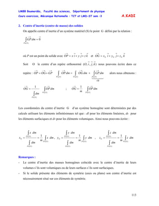 UMBB Boumerdès, Faculté des sciences, Département de physique
Cours exercices, Mécanique Rationnelle : TCT et LMD-ST sem :3
113
A.KADI
2. Centre d’inertie (centre de masse) des solides
On appelle centre d’inertie d’un système matériel (S) le point G défini par la relation :
∫∈
→→−
=
)(
0
SP
dmGP
où P est un point du solide avec et
→→→→−
++= kzjyixOP
→→→→−
++= kzjyixOG GGG
Soit O le centre d’un repère orthonormé nous pouvons écrire dans ce
repère : alors nous obtenons :
),,,(
→→→
kjiO
→−→−→−
+= GPOGOP ∫ ∫ ∫∈ ∈ ∈
→−→−→−
=
+=
)( )( )(
0
SP SP SP
dmGPdmOGdmOP
43421
∫
∫
∈
→−
∈
→−
=
)(
)(
1
SP
SP
dmOP
dm
OG ; ∫∈
→−→−
=
)(
1
SP
dmOP
m
OG
Les coordonnées du centre d’inertie G d’un système homogène sont déterminées par des
calculs utilisant les éléments infinitésimaux tel que : dl pour les éléments linéaires, ds pour
les éléments surfaciques et dv pour les éléments volumiques. Ainsi nous pouvons écrire :
∫
∫
∫
∈
∈
∈
==
)(
)(
)( 1
SP
SP
SP
G dmx
m
dm
dmx
x , ∫
∫
∫
∈
∈
∈
==
)(
)(
)( 1
SP
SP
SP
G dmy
m
dm
dmy
y , ∫
∫
∫
∈
∈
∈
==
)(
)(
)( 1
SP
SP
SP
G dmz
m
dm
dmz
z
Remarques :
- Le centre d’inertie des masses homogènes coïncide avec le centre d’inertie de leurs
volumes s’ils sont volumiques ou de leurs surfaces s’ils sont surfaciques.
- Si le solide présente des éléments de symétrie (axes ou plans) son centre d’inertie est
nécessairement situé sur ces éléments de symétrie.
 