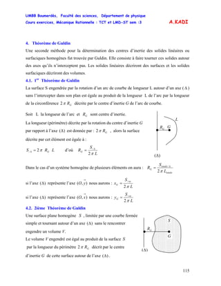 UMBB Boumerdès, Faculté des sciences, Département de physique
Cours exercices, Mécanique Rationnelle : TCT et LMD-ST sem :3
115
A.KADI
4. Théorème de Guldin
Une seconde méthode pour la détermination des centres d’inertie des solides linéaires ou
surfaciques homogènes fut trouvée par Guldin. Elle consiste à faire tourner ces solides autour
des axes qu’ils n’interceptent pas. Les solides linéaires décriront des surfaces et les solides
surfaciques décriront des volumes.
4.1. 1er
Théorème de Guldin
La surface S engendrée par la rotation d’un arc de courbe de longueur L autour d’un axe ( Δ )
sans l’intercepter dans son plan est égale au produit de la longueur L de l’arc par la longueur
de la circonférence 2 GRπ décrite par le centre d’inertie G de l’arc de courbe.
Soit L la longueur de l’arc et sont centre d’inertie.GR
GR G
)(Δ
L
La longueur (périmètre) décrite par la rotation du centre d’inertie G
par rapport à l’axe ( est donnée par :)Δ GR2π , alors la surface
décrite par cet élément est égale à :
LRS G2/ π=Δ d’où
L
S
RG
2
/
π
Δ
=
Dans le cas d’un système homogène de plusieurs éléments on aura :
totale
totale
G
L
S
R
2
/
π
Δ
=
si l’axe représente l’axe nous aurons :)(Δ ),(
→
yO
L
S
x
oy
G
2
/
π
=
si l’axe représente l’axe nous aurons :)(Δ ),(
→
xO
L
S
y ox
G
2
/
π
=
4.2. 2ième Théorème de Guldin
Une surface plane homogène , limitée par une courbe ferméeS
GR
G
)(Δ
S
simple et tournant autour d’un axe sans le rencontrer)(Δ
engendre un volume V.
Le volume V engendré est égal au produit de la surface S
par la longueur du périmètre GR2π décrit par le centre
d’inertie G de cette surface autour de l’axe )(Δ .
 