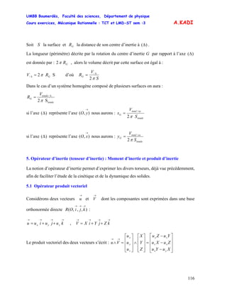 UMBB Boumerdès, Faculté des sciences, Département de physique
Cours exercices, Mécanique Rationnelle : TCT et LMD-ST sem :3
116
A.KADI
Soit la surface et la distance de son centre d’inertie àS GR )(Δ .
La longueur (périmètre) décrite par la rotation du centre d’inertie G par rapport à l’axe )(Δ
est donnée par : GR2π , alors le volume décrit par cette surface est égal à :
S2/ GRV π=Δ d’où
S
V
RG
2
/
π
Δ
=
Dans le cas d’un système homogène composé de plusieurs surfaces on aura :
totale
totale
G
V
R
S2
/
π
Δ
=
si l’axe représente l’axe nous aurons :)(Δ ),(
→
yO
totale
oytotal
G
S
V
x
2
/
π
=
si l’axe représente l’axe nous aurons :)(Δ ),(
→
xO
totale
oxtotal
G
S
V
y
2
/
π
=
5. Opérateur d’inertie (tenseur d’inertie) : Moment d’inertie et produit d’inertie
La notion d’opérateur d’inertie permet d’exprimer les divers torseurs, déjà vue précédemment,
afin de faciliter l’étude de la cinétique et de la dynamique des solides.
5.1 Opérateur produit vectoriel
Considérons deux vecteurs et dont les composantes sont exprimées dans une base
orthonormée directe :
→
u
→
V
),,,(
→→→
kjiOR
→→→→
++= kujuiuu zyx ,
→→→→
++= kZjYiXV
Le produit vectoriel des deux vecteurs s’écrit :
⎥
⎥
⎥
⎦
⎤
⎢
⎢
⎢
⎣
⎡
−
−
−
=
⎥
⎥
⎥
⎦
⎤
⎢
⎢
⎢
⎣
⎡
∧
⎥
⎥
⎥
⎦
⎤
⎢
⎢
⎢
⎣
⎡
=∧
→→
XuYu
ZuXu
YuZu
Z
Y
X
u
u
u
Vu
yx
xz
zy
z
y
x
 