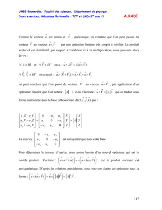 UMBB Boumerdès, Faculté des sciences, Département de physique
Cours exercices, Mécanique Rationnelle : TCT et LMD-ST sem :3
117
A.KADI
Comme le vecteur est connu et quelconque, on constate que l’on peut passer du
vecteur au vecteur par une opération linéaire très simple à vérifier. Le produit
vectoriel est distributif, par rapport à l’addition et à la multiplication, nous pouvons alors
écrire :
→
u
→
V
→
V
→→
∧Vu
IR∈∀ λ et on a :3
IRV ∈∀
→
)(
→→→→
∧=∧ VuVu λλ
3
21, IRVV ∈∀
→→
on a aussi :
→→→→→→→
∧+∧=+∧ 2121 )( VuVuVVu
on peut conclure que l’on passe du vecteur au vecteur , par application d’un
opérateur linéaire que l’on notera : [ ; d’où l’écriture : qui se traduit sous
forme matricielle dans la base orthonormée par :
→
V
→→
∧Vu
]A [ ]
→→→
=∧ VAVu
),,,(
→→→
kjiOR
[ ]
⎥
⎥
⎥
⎦
⎤
⎢
⎢
⎢
⎣
⎡
=
⎥
⎥
⎥
⎦
⎤
⎢
⎢
⎢
⎣
⎡
⎥
⎥
⎥
⎦
⎤
⎢
⎢
⎢
⎣
⎡
−
−
−
=
⎥
⎥
⎥
⎦
⎤
⎢
⎢
⎢
⎣
⎡
−
−
−
Z
Y
X
A
Z
Y
X
uu
uu
uu
XuYu
ZuXu
YuZu
xy
xz
yz
yx
xz
zy
0
0
0
La matrice est antisymétrique dans cette base.
⎥
⎥
⎥
⎦
⎤
⎢
⎢
⎢
⎣
⎡
−
−
−
0
0
0
xy
xz
yz
uu
uu
uu
Pour déterminer le tenseur d’inertie, nous avons besoin d’un nouvel opérateur qui est le
double produit Vectoriel : car le produit vectoriel est
antisymétrique. D’après les relations précédentes, nous pouvons écrire cet opérateur sous la
forme : .
⎟
⎠
⎞
⎜
⎝
⎛
∧∧−=⎟
⎠
⎞
⎜
⎝
⎛
∧∧
→→→→→→
)()( VuuuVu
[ ] [ ]
→→→→→→
=⎟
⎠
⎞
⎜
⎝
⎛
∧=⎟
⎠
⎞
⎜
⎝
⎛
∧∧ VAVAuVuu
2
)(
 
