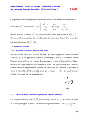 UMBB Boumerdès, Faculté des sciences, Département de physique
Cours exercices, Mécanique Rationnelle : TCT et LMD-ST sem :3
118
A.KADI
Cet opérateur est aussi un opérateur linéaire et son écriture sous la forme matricielle dans la
base est la suivante : [ ]),,,(
→→→
kjiOR
⎥
⎥
⎥
⎦
⎤
⎢
⎢
⎢
⎣
⎡
+−
+−
+−
=
)(
)(
)(
22
22
22
2
yxzyzx
zyzxyx
zxyxzy
uuuuuu
uuuuuu
uuuuuu
A
On voit bien que la matrice [ est symétrique et de même pour la matrice]2
A [ ] [ ]2
AB −= ,
alors nous utiliserons cette dernière afin de représenter les tenseurs d’inertie d’un solide dans
une base orthonormée .),,,(
→→→
kjiOR
5.2. Opérateur d’inertie
5.2.1. Définition du moment d’inertie d’un solide
Soit un solide de masse dm lié à une tige (AA’) de masse négligeable, en rotation autour
d’un axe ( . Si on applique un couple au système (tige + masse), il se mettra à tourner
librement autour de l’axe . L’étude dynamique de ce système se fera dans les prochains
chapitres. Le temps nécessaire à cet élément de masse dm pour atteindre une vitesse de
rotation donnée est proportionnel à la masse dm et au carré de la distance r qui sépare la
masse de l’axe . C’est pour cette raison que le produit est appelé moment
d’inertie de la masse dm par rapport à l’axe
)Δ
)(Δ
)(Δ dmr2
)(Δ .
)(Δ
A’A r
dm
5.2.2. Matrice d’inertie : Moments et produits d’inertie d’un solide
Soit un repère orthonormé et un solide (S) tel que O),,,(
→→→
kjiOR )(S∈ . Le moment d’inertie
de ce solide par rapport au point O est obtenu en intégrant la relation .dmr2
∫=
)(
2
S
O dmrI
 