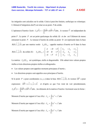 UMBB Boumerdès, Faculté des sciences, Département de physique
Cours exercices, Mécanique Rationnelle : TCT et LMD-ST sem :3
119
A.KADI
les intégrales sont calculées sur le solide. Celui-ci peut être linéaire, surfacique ou volumique.
L’élément d’intégration dm(P) est situé en un point P du solide.
L’opérateur d’inertie s’écrit : , le vecteur est indépendant du
point P . Le point P est un point quelconque du solide (S) et dm est l’élément de masse
entourant le point P . Le tenseur d’inertie du solide au point O est représenté dans la base
par une matrice notée : appelée matrice d’inertie en O dans la base
du solide (S) :
∫
→→−→−→
∧∧−=
)(
)()(
S
O dmVOPOPVI
→
V
),,,(
→→→
kjiOR RO SI /)(
),,,(
→→→
kjiOR
⎥
⎥
⎥
⎦
⎤
⎢
⎢
⎢
⎣
⎡
−−
−−
−−
=
⎥
⎥
⎥
⎦
⎤
⎢
⎢
⎢
⎣
⎡
−−
−−
−−
=
zzyzxz
yzyyxy
xzxyxx
RO
III
III
III
CFE
FBD
EDA
SI /)(
La matrice est symétrique, réelle et diagonisable. Elle admet trois valeurs propres
réelles et trois directions propres réelles et orthogonales.
RO SI /)(
• Les valeurs propres sont appelées moments principaux d’inertie ;
• Les directions propres sont appelées axes principaux d’inertie.
Si le point P a pour coordonnées dans la base , le vecteur a pour
expression : et d’après ce que l’on vient de voir précédemment,
, les éléments de la matrice d’inertie s’écriraient sous la forme :
),,( zyx ),,,(
→→→
kjiOR
→−−
OP
→→→→−−
++= kzjyixOP
∫
→→−→−→
∧∧−=
)(
)()(
S
O dmVOPOPVI
Moment d’inertie par rapport à l’axe (Ox) : ∫ +=
)(
22
)(
S
xx dmzyI
Moment d’inertie par rapport à l’axe (Oy) : ∫ +=
)(
22
)(
S
yy dmzxI
Moment d’inertie par rapport à l’axe (Oz) : ∫ +=
)(
22
)(
S
zz dmyxI
 