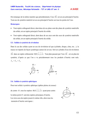 UMBB Boumerdès, Faculté des sciences, Département de physique
Cours exercices, Mécanique Rationnelle : TCT et LMD-ST sem :3
122
A.KADI
On remarque de la même manière que précédemment, l’axe Ox est un axe principal d’inertie.
Tout axe de symétrie matériel est un axe principal d’inertie sur tous les points de l’axe.
→−
Remarques
• Tout repère orthogonal direct, dont deux de ses plans sont des plans de symétrie matérielle
du solide, est un repère principal d’inertie du solide.
• Tout repère orthogonal direct, dont deux de ses axes sont des axes de symétrie matérielle
du solide, est un repère principal d’inertie du solide.
5.3. Solides à symétrie de révolution
Dans le cas des solides ayant un axe de révolution tel que (cylindre, disque, cône, etc…), la
masse est répartie de façon symétrique autour de cet axe. Soit un cylindre d’axe de révolution
dans un repère orthonormé . Tout plan passant par l’axe est un plan de
symétrie, d’après ce que l’on a vu précédemment tous les produits d’inertie sont nuls.
→−
Oz ),,,(
→→→
zyxOR
→−
Oz
yzxzxy III ==
z
yx
z
y
x
5.4. Solides à symétrie sphériques
Pour tout solide à symétrie sphérique (sphère pleine où creuse)
z
y
x
de centre O , tous les repères ayant pour centre),,,(
→→→
zyxOR
le même point O sont des repères principaux d’inertie.
Les trois axes du repère jouent le même rôle, alors tous les
moments d’inertie sont égaux :
 