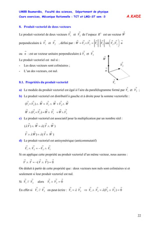 UMBB Boumerdès, Faculté des sciences, Département de physique
Cours exercices, Mécanique Rationnelle : TCT et LMD-ST sem :3
22
A.KADI
8. Produit vectoriel de deux vecteurs
Le produit vectoriel de deux vecteurs V et V de l’espace
→
1
→
2
3
R est un vecteur W
perpendiculaire à V et V , défini par :
→
→
1
→
2
→→→→→→→→
⎟
⎠
⎞
⎜
⎝
⎛
=∧= nVVVVVVW ,sin 212121
ou : est un vecteur unitaire perpendiculaire à V et V
→
n
→
1
→
2
→
1V
→
2V
→
W
→
n
Le produit vectoriel est nul si :
- Les deux vecteurs sont colinéaires ;
- L’un des vecteurs, est nul.
8.1. Propriétés du produit vectoriel
a) Le module du produit vectoriel est égal à l’aire du parallélogramme formé par V et V ;
→
1
→
2
b) Le produit vectoriel est distributif à gauche et à droite pour la somme vectorielle :
)( 2121
→→→→→→→
∧+∧=∧+ WVWVWVV
→→→→→→→
∧+∧=+∧ 2121 )( VWVWVVW
c) Le produit vectoriel est associatif pour la multiplication par un nombre réel :
)()(
→→→→
∧=∧ WVWV λλ
)()
→→→→
∧=∧ WVWV λλ
d) Le produit vectoriel est antisymétrique (anticommutatif)
→→→→
∧−=∧ 1221 VVVV
Si on applique cette propriété au produit vectoriel d’un même vecteur, nous aurons :
→→→→→
=∧−=∧ 0)( VVVV
On déduit à partir de cette propriété que : deux vecteurs non nuls sont colinéaires si et
seulement si leur produit vectoriel est nul.
Si alors
→→
21 // VV
→→→
=∧ 021 VV
En effet si on peut écrire : ⇒
→→
21 // VV
→→
= 21 VV λ
→→→→→
=∧=∧ 0)( 2221 VVVV λ
 