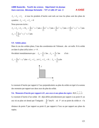 UMBB Boumerdès, Faculté des sciences, Département de physique
Cours exercices, Mécanique Rationnelle : TCT et LMD-ST sem :3
123
A.KADI
zzyyxx III == et tous les produits d’inertie sont nuls car tous les plans sont des plans de
symétrie : 0=== yzxzxy III
Nous pouvons écrire :
∫∫∫∫ ++=+++++==++
)(
222
)(
22
)(
22
)(
22
)(2)()()(3
SSSS
xxzzyyxx dmzyxdmyxdmzxdmzyIIII
∫ ++=
)(
222
)(
3
2
S
xx dmzyxI
5.5. Solides plans
Dans le cas des solides plans, l’une des coordonnées de l’élément , dm est nulle. Si le solide
est dans le plan (xOy) alors z = 0 .
On déduit immédiatement que : , d’où :∫=
)(
2
S
xx dmyI ∫=
)(
2
S
yy dmxI
yyxx
S
zz IIdmyxI +=+= ∫)(
22
)( ; et 0== yzxz II ; ∫=
)(S
xy xydmI
y
x
o
Le moment d’inertie par rapport à l’axe perpendiculaire au plan du solide est égal à la somme
des moments par rapport aux deux axes du plan du solide.
5.6. Moments d’inertie par rapport à O , aux axes et aux plans du repère ),,,(
→→→
zyxOR
Le moment d’inertie d’un solide (S) déjà défini précédemment par rapport à un point O, un
axe où un plan est donné par l’intégrale : où P est un point du solide et r la
distance du point P par rapport au point O, par rapport à l’axe ou par rapport aux plans du
repère.
∫)(
2
)(
S
Pdmr
 