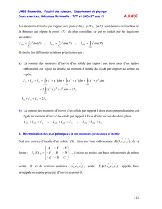 UMBB Boumerdès, Faculté des sciences, Département de physique
Cours exercices, Mécanique Rationnelle : TCT et LMD-ST sem :3
125
A.KADI
Les moments d’inertie par rapport aux plans (xOy), (xOz), (yOz) sont donnés en fonction de
la distance qui sépare le point (P) du plan considéré, ce qui se traduit par les équations
suivantes :
∫=
)(
2
)(
S
xOy PdmzI , ,∫=
)(
2
)(
S
xOz PdmyI ∫=
)(
2
)(
S
yOz PdmxI
Il résulte des différentes relations précédentes que :
a) La somme des moments d’inertie d’un solide par rapport aux trois axes d’un repère
orthonormé est égale au double du moment d’inertie du solide par rapport au centre du
repère.
O
S
SSS
zzyyxx
Idmzyx
dmyxdmzxdmzyIII
2)(2
)()()(
)(
222
)(
22
)(
22
)(
22
=++=
+++++=++
∫
∫∫∫
Ozzyyxx IIII 2=++
b) La somme des moments d’inertie d’un solide par rapport à deux plans perpendiculaires est
égale au moment d’inertie du solide par rapport à l’axe d’intersection des deux plans.
,xxzOxyOx III =+ yyzOyxOy III =+ , zzyOzxOz III =+
6. Détermination des axes principaux et des moments principaux d’inertie
Soit une matrice d’inertie d’un solide (S), dans une base orthonormée , de la
forme : , il existe au moins une base orthonormée de même
centre O et de vecteurs unitaires , notée appelée base
principale ou repère principal d’inertie au point O.
),,,(
→→→
zyxOR
⎥
⎥
⎥
⎦
⎤
⎢
⎢
⎢
⎣
⎡
−−
−−
−−
=
CDE
DBF
EFA
SI RO /)(
),,( 321
→→→
eee ),,,( 321
→→→
eeeORP
 