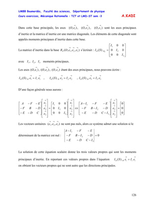 UMBB Boumerdès, Faculté des sciences, Département de physique
Cours exercices, Mécanique Rationnelle : TCT et LMD-ST sem :3
126
A.KADI
Dans cette base principale, les axes , , sont les axes principaux
d’inertie et la matrice d’inertie est une matrice diagonale. Les éléments de cette diagonale sont
appelés moments principaux d’inertie dans cette base.
),( 1
→
eO ),( 2
→
eO ),( 3
→
eO
La matrice d’inertie dans la base s’écrirait :),,,( 321
→→→
eeeORP
⎥
⎥
⎥
⎦
⎤
⎢
⎢
⎢
⎣
⎡
=
3
2
1
/
00
00
00
)(
I
I
I
SI PRO
avec moments principaux.321 ,, III
Les axes , , étant des axes principaux, nous pouvons écrire :),( 1
→
eO ),( 2
→
eO ),( 3
→
eO
→→
= 111/)( eIeSI RO , ,
→→
= 222/)( eIeSI RO
→→
= 333/)( eIeSI RO
D’une façon générale nous aurons :
⎥
⎥
⎥
⎦
⎤
⎢
⎢
⎢
⎣
⎡
=
⎥
⎥
⎥
⎥
⎥
⎦
⎤
⎢
⎢
⎢
⎢
⎢
⎣
⎡
⎥
⎥
⎥
⎦
⎤
⎢
⎢
⎢
⎣
⎡
−−−
−−−
−−−
⇔
⎥
⎥
⎥
⎥
⎥
⎦
⎤
⎢
⎢
⎢
⎢
⎢
⎣
⎡
⎥
⎥
⎥
⎦
⎤
⎢
⎢
⎢
⎣
⎡
=
⎥
⎥
⎥
⎥
⎥
⎦
⎤
⎢
⎢
⎢
⎢
⎢
⎣
⎡
⎥
⎥
⎥
⎦
⎤
⎢
⎢
⎢
⎣
⎡
−−
−−
−−
→
→
→
→
→
→
→
→
→
0
0
0
00
00
00
3
2
1
3
2
1
3
2
1
3
2
1
3
2
1
e
e
e
ICDE
DIBF
EFIA
e
e
e
I
I
I
e
e
e
CDE
DBF
EFA
Les vecteurs unitaires ne sont pas nuls, alors ce système admet une solution si le),,( 321
→→→
eee
déterminant de la matrice est nul : 0
3
2
1
=
−−−
−−−
−−−
ICDE
DIBF
EFIA
La solution de cette équation scalaire donne les trois valeurs propres qui sont les moments
principaux d’inertie. En reportant ces valeurs propres dans l’équation
on obtient les vecteurs propres qui ne sont autre que les directions principales.
→→
= iiiRO eIeSI )( /
 
