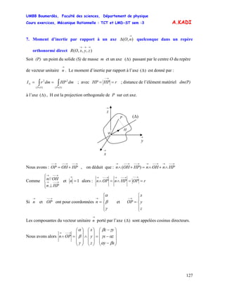 UMBB Boumerdès, Faculté des sciences, Département de physique
Cours exercices, Mécanique Rationnelle : TCT et LMD-ST sem :3
127
A.KADI
7. Moment d’inertie par rapport à un axe quelconque dans un repère
orthonormé direct
),(
→
Δ nO
),,,(
→→→
zyxOR
Soit (P) un point du solide (S) de masse m et un axe )(Δ passant par le centre O du repère
de vecteur unitaire . Le moment d’inertie par rapport à l’axe
→
n )(Δ est donné par :
∫∫ ∈∈
Δ ==
)(
2
)(
2
SPSP
dmHPdmrI ; avec rHPHP ==
→−
; distance de l’élément matériel dm(P)
à l’axe ( , H est la projection orthogonale de P sur cet axe.)Δ
→
z
→
y
→
x
P
H
)(Δ
o
Nous avons : OP , on déduit que :
→−−→−−→−−
+= HPOH
→−−→→−−→→−−→−−→
∧+∧=+∧ HPnOHnHPOHn )(
Comme et
⎪⎩
⎪
⎨
⎧
⊥
→−−→
→−−→
HPn
OHn// 1=
→
n alors : rOPHPnOPn ==∧=∧
→−−→−−→→−−→
Si et ont pour coordonnées et OP
→
n
→−−
OP
⎪
⎩
⎪
⎨
⎧
=
→
γ
β
α
n
⎪
⎩
⎪
⎨
⎧
=
→−
z
y
x
Les composantes du vecteur unitaire porté par l’axe
→
n )(Δ sont appelées cosinus directeurs.
Nous avons alors
⎟
⎟
⎟
⎠
⎞
⎜
⎜
⎜
⎝
⎛
−
−
−
=
⎟
⎟
⎟
⎠
⎞
⎜
⎜
⎜
⎝
⎛
∧
⎟
⎟
⎟
⎠
⎞
⎜
⎜
⎜
⎝
⎛
=∧
→−−→
xy
zx
yz
z
y
x
OPn
βα
αγ
γβ
γ
β
α
 