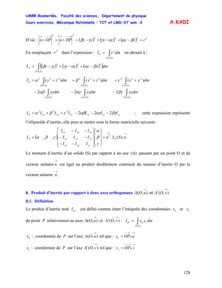 UMBB Boumerdès, Faculté des sciences, Département de physique
Cours exercices, Mécanique Rationnelle : TCT et LMD-ST sem :3
128
A.KADI
D’où : ( ) ( ) ( ) 2222
22
rxyzxyzHPnOPn =−+−+−=∧=∧
→−−→→−−→
βααγγβ
En remplaçant 2
r dans l’expression : on aboutit à :∫∈
Δ =
)(
2
SP
dmrI
( ) ( ) ( )( )∫∈
Δ −+−+−=
)(
222
SP
dmxyzxyzI βααγγβ
dmyzdmxzdmxy
dmyxdmzxdmzyI
SPSPSP
SPSPSP
∫∫∫
∫∫∫
∈∈∈
∈∈∈
Δ
−−−
+++++=
)()()(
)(
222
)(
222
)(
222
222
)()()(
βγαγαβ
γβα
yzxzxyzzyyxx IIIIIII βγαγαβγβα 222222
−−−++=Δ ; cette expression représente
l’ellipsoïde d’inertie, elle peut se mettre sous la forme matricielle suivante :
( )
→→
Δ =
⎟
⎟
⎟
⎠
⎞
⎜
⎜
⎜
⎝
⎛
⎥
⎥
⎥
⎦
⎤
⎢
⎢
⎢
⎣
⎡
−−
−−
−−
= nSIn
III
III
III
I O
T
zzyzxz
yzyyxy
xzxyxx
).(.,,
γ
β
α
γβα
Le moment d’inertie d’un solide (S) par rapport à un axe )(Δ passant par un point O et de
vecteur unitaire est égal au produit doublement contracté du tenseur d’inertie O par le
vecteur unitaire .
→
n
→
n
8. Produit d’inertie par rapport à deux axes orthogonaux et),(
→
Δ uO ),('
→
Δ vO
8.1. Définition
Le produit d’inertie noté est défini comme étant l’intégrale des coordonnées et
du point P relativement au axes et :
uvI ux vx
),(
→
Δ uO ),('
→
Δ vO ∫=
)(SP
vuuv dmxxI
ux : coordonnée de P sur l’axe tel que :),(
→
Δ uO
→
•
→−−
= uOPxu
vx : coordonnée de P sur l’axe tel que :),('
→
Δ vO
→
•
→−−
= vOPxv
 
