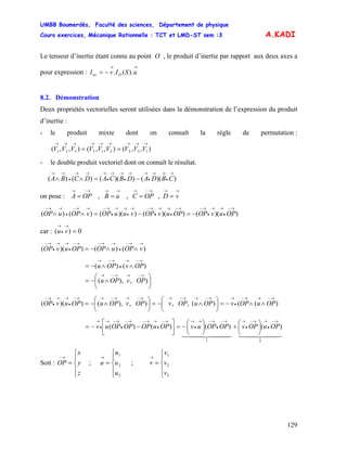 UMBB Boumerdès, Faculté des sciences, Département de physique
Cours exercices, Mécanique Rationnelle : TCT et LMD-ST sem :3
129
A.KADI
Le tenseur d’inertie étant connu au point O , le produit d’inertie par rapport aux deux axes a
pour expression :
→→
−= uSIvI Ouv ).(.
8.2. Démonstration
Deux propriétés vectorielles seront utilisées dans la démonstration de l’expression du produit
d’inertie :
- le produit mixte dont on connaît la règle de permutation :
),,(),,(),,( 132213321
→→→→→→→→→
== VVVVVVVVV
- le double produit vectoriel dont on connaît le résultat.
))(())(()()(
→
•
→→
•
→→
•
→→
•
→→→
•
→→
−=∧∧ CBDADBCADCBA
on pose :
→→→−→→→→−→
==== vDOPCuBOPA ,,,
))(())(())(()()(
→−
•
→→
•
→−→−
•
→→
•
→−→
•
→→
•
→−→→−
•
→→−
−=−=∧∧ OPuvOPOPuvOPvuuOPvOPuOP
car : 0)( =
→
•
→
vu
)()())((
→→−
•
→→−→−
•
→→
•
→−
∧∧−= vOPuOPOPuvOP
⎟
⎠
⎞
⎜
⎝
⎛
∧−=
∧∧−=
→−→→−→
→−→
•
→−→
),),(
)()(
OPvOPu
OPvOPu
)(()(,,),),())((
→−→→−
•
→→−→→−→→−→→−→→−
•
→→
•
→−
∧∧−=⎟
⎠
⎞
⎜
⎝
⎛
∧−=⎟
⎠
⎞
⎜
⎝
⎛
∧−= OPuOPvOPuOPvOPvOPuOPuvOP
44 344 21444 3444 21
21
)()()()(
→−
•
→→−
•
→→−
•
→−→
•
→→−
•
→→−→−
•
→−→
•
→
⎟
⎠
⎞
⎜
⎝
⎛
+⎟
⎠
⎞
⎜
⎝
⎛
−=⎥⎦
⎤
⎢⎣
⎡
−−= OPuOPvOPOPuvOPuOPOPOPuv
Soit : ; ;
⎪
⎩
⎪
⎨
⎧
=
→−
z
y
x
OP
⎪
⎩
⎪
⎨
⎧
=
→
3
2
1
u
u
u
u
⎪
⎩
⎪
⎨
⎧
=
→
3
2
1
v
v
v
v
 