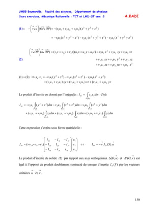 UMBB Boumerdès, Faculté des sciences, Département de physique
Cours exercices, Mécanique Rationnelle : TCT et LMD-ST sem :3
130
A.KADI
(1) : ))(()( 222
332211 zyxuvuvuvOPOPuv ++++−=⎟
⎠
⎞
⎜
⎝
⎛
−
→−
•
→−→
•
→
)()()( 222
33
222
22
222
11 zyxuvzyxuvzyxuv ++−++−++−=
(2)
2
332313
32
2
2212
3121
2
11321321
u
))(()(
zuvyzuvxzv
yzuvyuvxyuv
xzuvxyuvxuvzuyuxuzvyvxvOPuOPv
+++
+++
++=++++=⎟
⎠
⎞
⎜
⎝
⎛ →−
•
→→−
•
→
yzuvuvxzvuvxyuvuv
yxuvzxuvzyuvxx vu
()u()(
)()()(.)2()1(
233213311221
22
33
22
22
22
11
++++++
+−+−+−=⇒+
Le produit d’inertie est donné par l’intégrale : d’où∫=
)(SP
vuuv dmxxI
∫∫∫
∫∫∫
∈∈∈
∈∈∈
++++++
+−+−+−=
SPSPSP
SPSPSP
uv
yzdmuvuvxzdmvuvxydmuvuv
dmyxuvdmzxuvdmzyuvI
)()u()(
)()()(
233213311221
22
33
22
22
22
11
Cette expression s’écrira sous forme matricielle :
⎟
⎟
⎟
⎠
⎞
⎜
⎜
⎜
⎝
⎛
⎥
⎥
⎥
⎦
⎤
⎢
⎢
⎢
⎣
⎡
−−
−−
−−
−−−=
3
2
1
321 ),,(
u
u
u
III
III
III
vvvI
zzyzxz
yzyyxy
xzxyxx
uv ⇔
→→
−= uSIvI Ouv ).(.
Le produit d’inertie du solide (S) par rapport aux axes orthogonaux et est
égal à l’opposé du produit doublement contracté du tenseur d’inertie par les vecteurs
unitaires et .
),(
→
Δ uO ),('
→
Δ vO
)(SIO
→
u
→
v
 