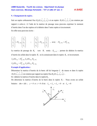 UMBB Boumerdès, Faculté des sciences, Département de physique
Cours exercices, Mécanique Rationnelle : TCT et LMD-ST sem :3
131
⎜
⎜
⎝
⎛
→
→
→
→
→
→
→
1
1
1
0
0
0
10
z
y
x
P
z
y
x
RR
A.KADI
9. Changement de repère.
Soit un repère orthonormé fixe: et un repère en rotation par
rapport à celui-ci. A l’aide de la matrice de passage nous pouvons exprimer le moment
d’inertie dans l’un des repères et le déduire dans l’autre repère et inversement.
),,,( 0000
→→→
zyxOR ),,,( 1111
→→→
zyxOR
En effet nous pouvons écrire :
⎟
⎟
⎟
⎟
⎟
⎠
⎞
⎜
⎜
⎜
⎜
⎜
⎝
⎛
=
⎟
⎟
⎟
⎟
⎟
⎠
⎞
⎜
⎜
⎜
⎜
⎜
⎝
⎛
→
→
→
→
→
→
→
0
0
0
1
1
1
01
z
y
x
P
z
y
x
RR ; ⎜ , avec :
⎟
⎟
⎟
⎟
⎟
⎠
⎞
⎜
⎜
⎜
⎜
⎜
⎝
⎛
=
⎟
⎟
⎟
⎟
⎟
⎠
⎞
⎜
⎜
T
RRRR PP 0110 →→ =
La matrice de passage de vers notée : ; permet de déduire la matrice
d’inertie du solide dans le repère en la connaissant dans le repère et inversement.
0R 1R 10 RRP →
1R 0R
100101
.)(.)( // RRRO
T
RRRO PSIPSI →→=
011010
.)(.)( // RRRO
T
RRRO PSIPSI →→=
Exemple d’application :
Déterminer la matrice d’inertie de la barre AB de longueur L de masse m dans le repère
en rotation par rapport au repère fixe .),,,( 1111
→→→
zyxOR ),,,( 0000
→→→
zyxOR
En déduire la matrice d’inertie dans le repère .0R
On détermine la matrice d’inertie de la barre dans le repère : Nous avons un solide
linéaire :
1R
dxdm λ= ; y = 0 et z = 0 d’où : 0=== yzxzxy III et 0=xxI
→
1x
o
B
α
A
→
0x
α
→
1y
→
0y
 