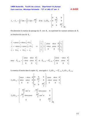 UMBB Boumerdès, Faculté des sciences, Département de physique
Cours exercices, Mécanique Rationnelle : TCT et LMD-ST sem :3
132
A.KADI
3
2
2
)(
2 mL
dxxdmxII
L
LS
zzyy ==== ∫∫
+
−
λ d’où :
1
2
2
3
00
0
3
0
000
)( 1
R
mL
mL
SI RO
⎥
⎥
⎥
⎥
⎥
⎥
⎦
⎤
⎢
⎢
⎢
⎢
⎢
⎢
⎣
⎡
=
On détermine la matrice de passage de vers en exprimant les vecteurs unitaires de
en fonction de ceux de :
1R 0R 1R
0R
→→→→
→→→→
→→→→
++=
++−=
++=
0001
0001
0001
.0.0
.0cossin
.0sincos
zyxz
zyxy
zyxx
αα
αα
⇒
⎥
⎥
⎥
⎥
⎥
⎦
⎤
⎢
⎢
⎢
⎢
⎢
⎣
⎡
⎥
⎥
⎥
⎦
⎤
⎢
⎢
⎢
⎣
⎡
−=
⎥
⎥
⎥
⎥
⎥
⎦
⎤
⎢
⎢
⎢
⎢
⎢
⎣
⎡
→
→
→
→
→
→
0
0
0
1
1
1
100
0cossin
0sincos
z
y
x
z
y
x
αα
αα
avec : et
⎥
⎥
⎥
⎦
⎤
⎢
⎢
⎢
⎣
⎡
−=→
100
0cossin
0sincos
01
αα
αα
RRP
⎥
⎥
⎥
⎦
⎤
⎢
⎢
⎢
⎣
⎡ −
== →→
100
0cossin
0sincos
0110
αα
αα
T
RRRR PP
La matrice d’inertie dans le repère sera égale à :0R 011010
.)(.)( // RRRO
T
RRRO PSIPSI →→=
⎥
⎥
⎥
⎦
⎤
⎢
⎢
⎢
⎣
⎡
−
⎥
⎥
⎥
⎥
⎥
⎥
⎦
⎤
⎢
⎢
⎢
⎢
⎢
⎢
⎣
⎡
⎥
⎥
⎥
⎦
⎤
⎢
⎢
⎢
⎣
⎡ −
=
100
0cossin
0sincos
3
00
0
3
0
000
100
0cossin
0sincos
)(
2
2
/ 0
αα
αα
αα
αα
mL
mL
SI RO
3
00
0cos
3
cossin
3
0cossin
3
sin
3
)(
0
2
2
22
2
2
2
/ 0
R
mL
mLmL
mLmL
SI RO
⎥
⎥
⎥
⎥
⎥
⎥
⎦
⎤
⎢
⎢
⎢
⎢
⎢
⎢
⎣
⎡
−
−
= ααα
ααα
 