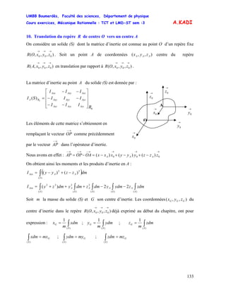 UMBB Boumerdès, Faculté des sciences, Département de physique
Cours exercices, Mécanique Rationnelle : TCT et LMD-ST sem :3
133
A.KADI
10. Translation du repère R de centre O vers un centre A
On considère un solide (S) dont la matrice d’inertie est connue au point O d’un repère fixe
. Soit un point A de coordonnées centre du repère
en translation par rapport à .
),,,( 000
→→→
zyxOR ),,( AAA zyx
),,,( 000
→→→
zyxAR ),,,( 000
→→→
zyxOR
La matrice d’inertie au point A du solide (S) est donnée par :
→
0z→
0z
→
0x
O
A
→
0x
→
0y
→
0y
0
0
)(
R
III
III
III
SI
AzzAyzAxz
AyzAyyAxy
AxzAxyAxx
RA
⎥
⎥
⎥
⎦
⎤
⎢
⎢
⎢
⎣
⎡
−−
−−
−−
=
Les éléments de cette matrice s’obtiennent en
remplaçant le vecteur OP comme précédemment
→−
par le vecteur
→−
AP dans l’opérateur d’inertie.
Nous avons en effet :
→→→→−→−→−
−+−+−=−= 000 )()()( zzzyyyxxxOAOPAP AAA
On obtient ainsi les moments et les produits d’inertie en A :
( )∫ −+−=
)(
22
)()(
S
AAAxx dmzzyyI
∫∫∫∫∫ −−+++=
)()()(
2
)(
2
)(
22
22)(
S
A
S
A
S
A
S
A
S
Axx zdmzydmydmzdmydmzyI
Soit m la masse du solide (S) et G son centre d’inertie. Les coordonnées du
centre d’inertie dans le repère déjà exprimé au début du chapitre, ont pour
expression :
),,( GGG zyx
),,,( 000
→→→
zyxOR
∫=
)(
1
S
G xdm
m
x ; ∫=
)(
1
S
G ydm
m
y ; ∫=
)(
1
S
G zdm
m
z
G
S
mxxdm =∫)(
; ;G
S
myydm =∫)(
G
S
mzzdm =∫)(
 