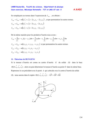 UMBB Boumerdès, Faculté des sciences, Département de physique
Cours exercices, Mécanique Rationnelle : TCT et LMD-ST sem :3
134
A.KADI
En remplaçant ces termes dans l’expression de , on obtient :AxxI
( )GAGAAAOxxAxx zzyyzymII 22)( 22
−−++= , et par permutation les autres termes
( )GAGAAAOyyAyy zzxxzxmII 22)( 22
−−++=
( )GAGAAAOzzAzz yyxxyxmII 22)( 22
−−++=
De la même manière pour les produits d’inertie nous avons :
∫∫∫∫∫ +−−=−−=
)()()()()(
))((
S
AA
S
A
S
A
SS
AAAxy dmyxxdmyydmxxydmdmyyxxI
( AAGAGAOxyAxy yxxyyxmII −+−= ( ) et par permutation les autres termes
( )AAGAGAOxzAxz zxxzzxmII −+−= (
( )AAGAGAOyzAyz zyyzzymII −+−= (
11. Théorème de HUYGENS
Si le tenseur d’inertie est connu au centre d’inertie G du solide (S) dans la base
; alors on peut déterminer le tenseur d’inertie au point O dans la même base.),,,( 000
→→→
zyxOR
Reprenons le cas précédent avec le point A qui coïncide avec le centre d’inertie du solide
(S), nous aurons dans le repère :),,,( 000
→→→
zyxGR
→−→−→−
−= OGOPGP
→
0z→
0z
→
0x
O
G
→
0x
→
0y
→
0y
 