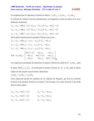 UMBB Boumerdès, Faculté des sciences, Département de physique
Cours exercices, Mécanique Rationnelle : TCT et LMD-ST sem :3
135
A.KADI
En remplaçant par les opérateurs d’inertie on obtient : 000 /// )()()( ROGRORG SJSISI −=
En utilisant les relations trouvées précédemment, en changeant le centre du repère en G, nous
déduisons facilement :
( ) )(22)( 2222
GGOxxGGGGGGOxxGxx zymIzzyyzymII +−=−−++=
( ) )(22)( 2222
AGOyyGGGGAGOyyGyy zxmIzzxxzxmII +−=−−++=
( ) )(22)( 2222
GGOzzGGGGGGOzzGzz yxmIyyxxyxmII +−=−−++=
De la même manière pour les produits d’inertie nous avons :
( ) GGOxyGGGGGGOxyGxy ymxIyxxyyxmII −=−+−= (
( ) GGOxzGGGGGGOxzGxz zmxIzxxzzxmII −=−+−= (
( ) GGOyzGGGGGGOyzGyz zmyIzyyzzymII −=−+−= (
d’où :
0
22
22
22
)(
)(
)(
)( 0
R
yxmzmyzmx
zmyzxmymx
zmxymxzym
SJ
GGGGGG
GGGGGG
GGGGGG
ROG
⎥
⎥
⎥
⎦
⎤
⎢
⎢
⎢
⎣
⎡
+−−
−+−
−−+
=
Ces expressions permettent de déterminer la matrice d’inertie du solide en O : , dans
le repère , en connaissant la matrice d’inertie en G : dans le même
repère car elle est plus souvent facile à déterminer.
0
)( RO SI
),,,( 000
→→→
zyxOR 0
)( RG SI
000
)()()( ROGRGRO SJSISI +=
Cette expression permet de connaître les six relations de Huygens, qui lient les moments
d’inertie et les produits d’inertie en un point O d’un repère et le centre d’inertie G du solide
dans le même repère.
)( 22
GGGxxOxx zymII ++= GGGxyOxy ymxII +=
)( 22
AGGyyOyy zxmII ++= GGGxzOxz zmxII +=
)( 22
GGGzzOzz yxmII ++= GGGyzOyz zmyII +=
 