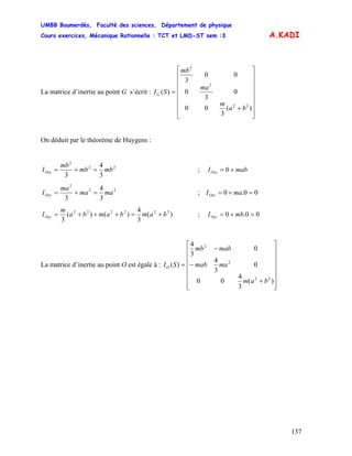 UMBB Boumerdès, Faculté des sciences, Département de physique
Cours exercices, Mécanique Rationnelle : TCT et LMD-ST sem :3
137
A.KADI
La matrice d’inertie au point G s’écrit :
⎥
⎥
⎥
⎥
⎥
⎥
⎦
⎤
⎢
⎢
⎢
⎢
⎢
⎢
⎣
⎡
+
=
)(
3
00
0
3
0
00
3
)(
22
2
2
ba
m
ma
mb
SIG
On déduit par le théorème de Huygens :
22
2
3
4
3
mbmb
mb
IOxx =+= ; mabIOxy += 0
22
2
3
4
3
mama
ma
IOyy =+= ; 00.0 =+= maIOxz
)(
3
4
)()(
3
222222
bambamba
m
IOyy +=+++= ; 00.0 =+= mbIOyz
La matrice d’inertie au point O est égale à :
⎥
⎥
⎥
⎥
⎥
⎥
⎦
⎤
⎢
⎢
⎢
⎢
⎢
⎢
⎣
⎡
+
−
−
=
)(
3
4
00
0
3
4
0
3
4
)(
22
2
2
bam
mamab
mabmb
SIO
 