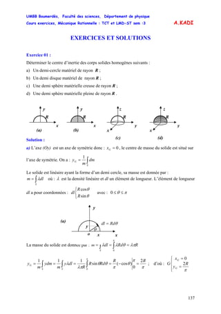 UMBB Boumerdès, Faculté des sciences, Département de physique
Cours exercices, Mécanique Rationnelle : TCT et LMD-ST sem :3
137
A.KADI
EXERCICES ET SOLUTIONS
Exercice 01 :
Déterminer le centre d’inertie des corps solides homogènes suivants :
a) Un demi-cercle matériel de rayon R ;
b) Un demi disque matériel de rayon R ;
c) Une demi sphère matérielle creuse de rayon R ;
d) Une demi sphère matérielle pleine de rayon R .
Solution :
x
R
y
x
R
y
y
R
z
x
y
R
z
x(a) (b)
(c) (d)
a) L’axe (Oy) est un axe de symétrie donc : 0=Gx , le centre de masse du solide est situé sur
l’axe de symétrie. On a : ∫=
S
G dm
m
y
1
Le solide est linéaire ayant la forme d’un demi cercle, sa masse est donnée par :
∫=
S
dlm λ où : λ est la densité linéaire et dl un élément de longueur. L’élément de longueur
dl a pour coordonnées : avec :
⎩
⎨
⎧
θ
θ
sin
cos
R
R
dl πθ ≤≤0
y
La masse du solide est donnée par : m RRddl
S
λπθλλ
π
=== ∫∫ 0
π
π
θ
π
θθ
λπ
λ
π
RR
RdR
R
dly
m
ydm
m
y
SS
G
2
0
)cos(sin
111
0
=−==== ∫∫∫ ; d’où :
⎪⎩
⎪
⎨
⎧
=
=
π
R
y
x
G
G
G
2
0
x
θRddl =
θ
y
o x
(a)
 